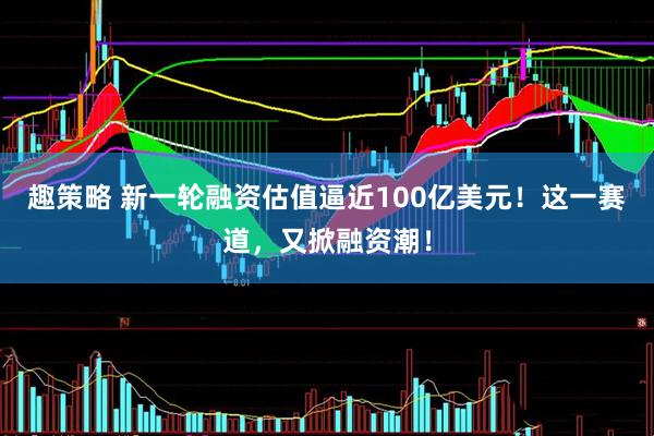 趣策略 新一轮融资估值逼近100亿美元！这一赛道，又掀融资潮！