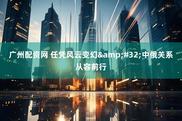 广州配资网 任凭风云变幻&#32;中俄关系从容前行