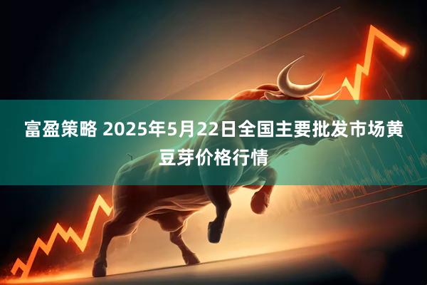 富盈策略 2025年5月22日全国主要批发市场黄豆芽价格行情