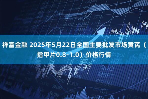 祥富金融 2025年5月22日全国主要批发市场黄芪（指甲片0.8-1.0）价格行情
