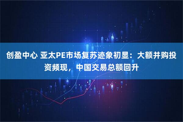 创盈中心 亚太PE市场复苏迹象初显：大额并购投资频现，中国交易总额回升