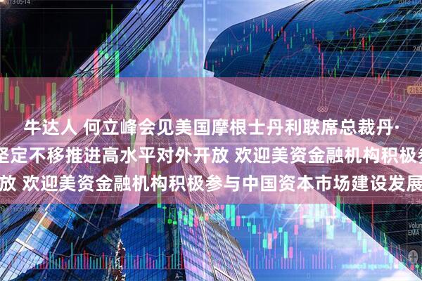 牛达人 何立峰会见美国摩根士丹利联席总裁丹·辛克维兹时指出 中国坚定不移推进高水平对外开放 欢迎美资金融机构积极参与中国资本市场建设发展
