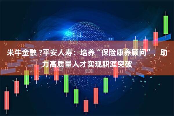 米牛金融 ?平安人寿：培养“保险康养顾问”，助力高质量人才实现职涯突破