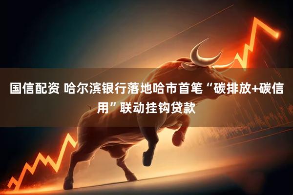 国信配资 哈尔滨银行落地哈市首笔“碳排放+碳信用”联动挂钩贷款