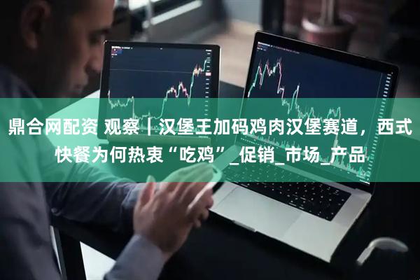 鼎合网配资 观察｜汉堡王加码鸡肉汉堡赛道，西式快餐为何热衷“吃鸡”_促销_市场_产品