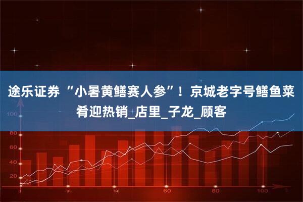 途乐证券 “小暑黄鳝赛人参”！京城老字号鳝鱼菜肴迎热销_店里_子龙_顾客
