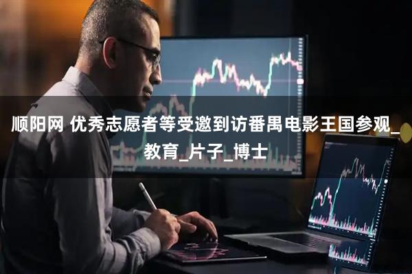 顺阳网 优秀志愿者等受邀到访番禺电影王国参观_教育_片子_博士