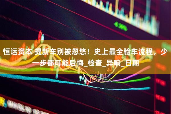 恒运资本 提新车别被忽悠！史上最全验车流程，少一步都可能后悔_检查_异响_日期