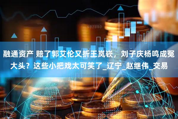 融通资产 赔了郭艾伦又折王岚嵚，刘子庆杨鸣成冤大头？这些小把戏太可笑了_辽宁_赵继伟_交易