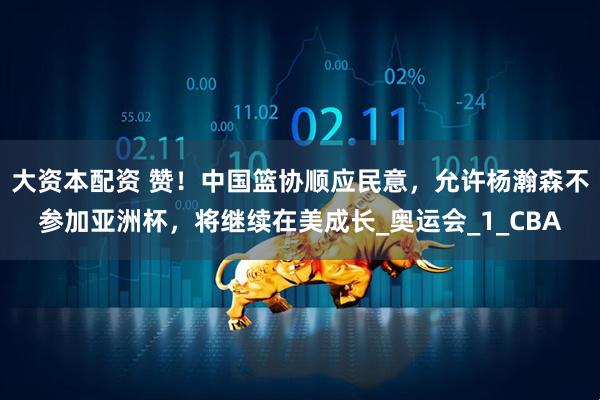 大资本配资 赞！中国篮协顺应民意，允许杨瀚森不参加亚洲杯，将继续在美成长_奥运会_1_CBA
