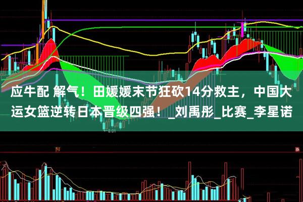 应牛配 解气！田媛媛末节狂砍14分救主，中国大运女篮逆转日本晋级四强！_刘禹彤_比赛_李星诺