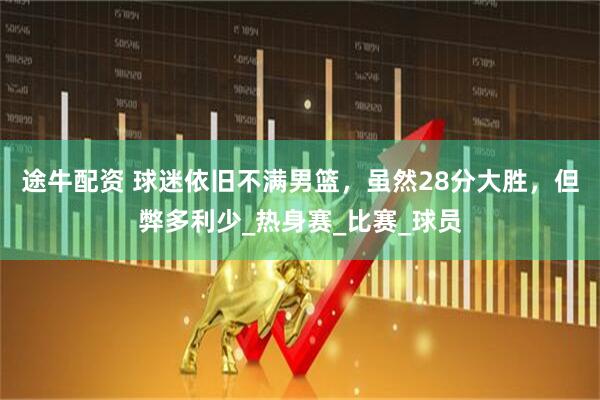 途牛配资 球迷依旧不满男篮，虽然28分大胜，但弊多利少_热身赛_比赛_球员