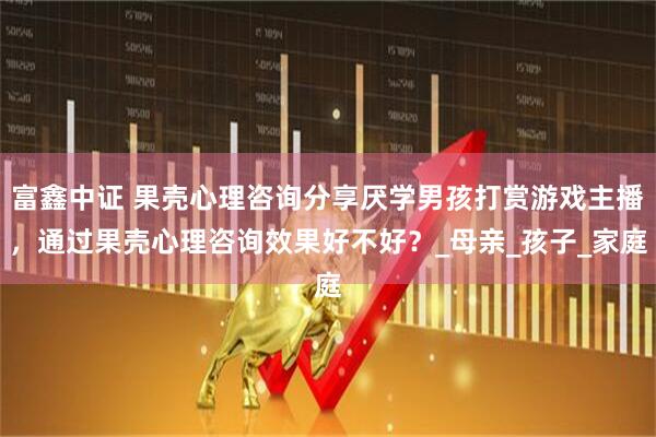 富鑫中证 果壳心理咨询分享厌学男孩打赏游戏主播，通过果壳心理咨询效果好不好？_母亲_孩子_家庭