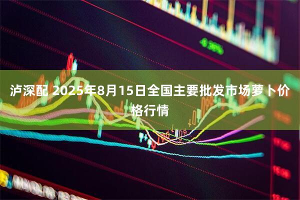泸深配 2025年8月15日全国主要批发市场萝卜价格行情