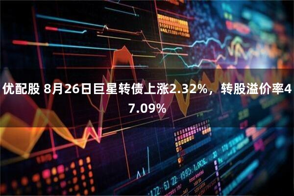 优配股 8月26日巨星转债上涨2.32%，转股溢价率47.09%