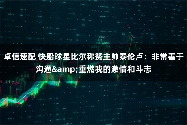 卓信速配 快船球星比尔称赞主帅泰伦卢：非常善于沟通&重燃我的激情和斗志