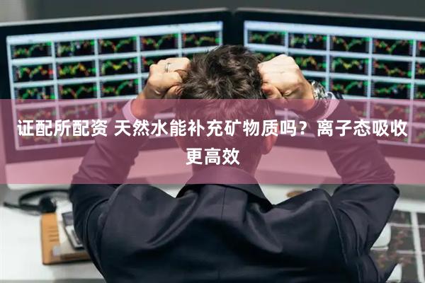 证配所配资 天然水能补充矿物质吗？离子态吸收更高效