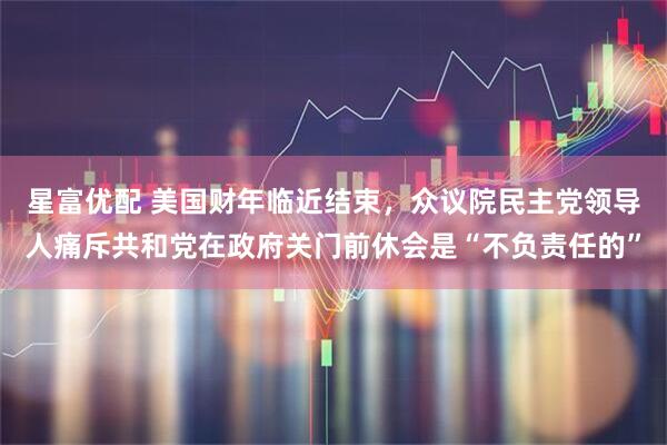 星富优配 美国财年临近结束，众议院民主党领导人痛斥共和党在政府关门前休会是“不负责任的”