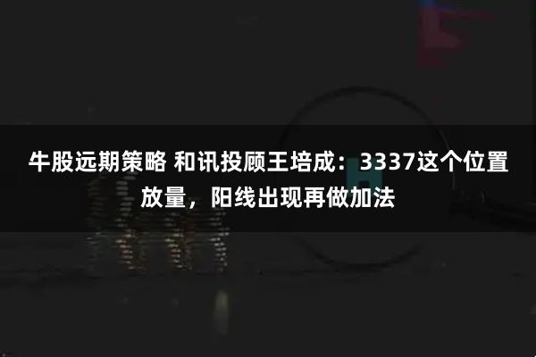 牛股远期策略 和讯投顾王培成：3337这个位置放量，阳线出现再做加法