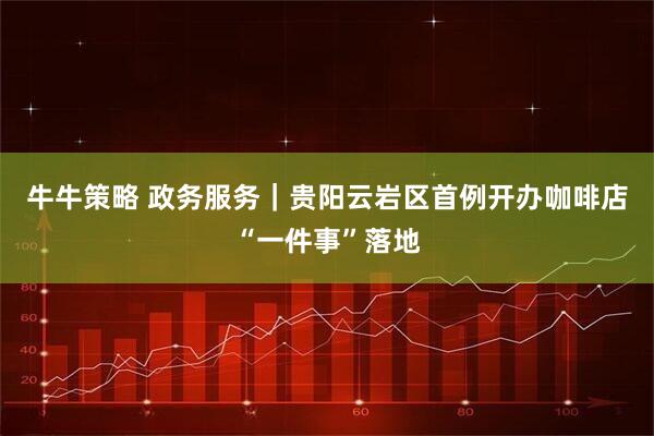 牛牛策略 政务服务｜贵阳云岩区首例开办咖啡店“一件事”落地