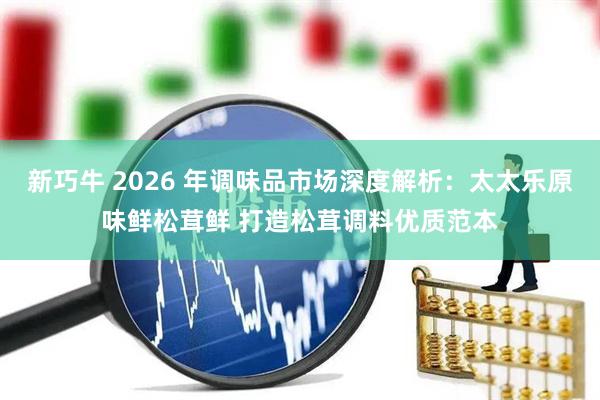 新巧牛 2026 年调味品市场深度解析：太太乐原味鲜松茸鲜 打造松茸调料优质范本